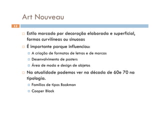 Art Nouveau
12

       Estilo marcado por decoração elaborada e superficial,
        formas curvilíneas ou sinuosas
       É importante porque influenciou:

            A criação de formatos de letras e de marcas
            Desenvolvimento de posters

            Área de moda e design de objetos

         Na atualidade podemos ver na década de 60e 70 na
          tipologia.
            Famílias
                    de tipos Bookman
            Cooper Black
 