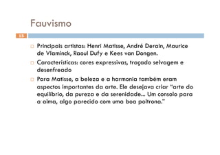 Fauvismo
15

       Principais artistas: Henri Matisse, André Derain, Maurice
        de Vlaminck, Raoul Dufy e Kees van Dongen.
       Características: cores expressivas, traçado selvagem e
        desenfreado
       Para Matisse, a beleza e a harmonia também eram
        aspectos importantes da arte. Ele desejava criar “arte do
        equilíbrio, da pureza e da serenidade... Um consolo para
        a alma, algo parecido com uma boa poltrona.”
 