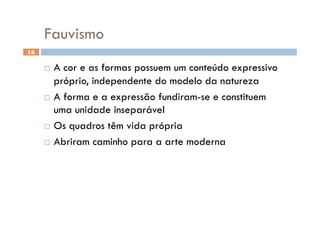 Fauvismo
16


       A cor e as formas possuem um conteúdo expressivo
        próprio, independente do modelo da natureza
       A forma e a expressão fundiram-se e constituem
        uma unidade inseparável
       Os quadros têm vida própria

       Abriram caminho para a arte moderna
 