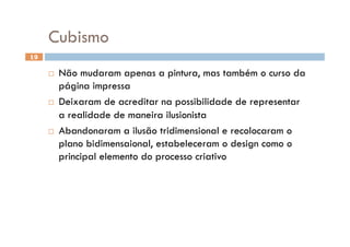 Cubismo
19

       Não mudaram apenas a pintura, mas também o curso da
        página impressa
       Deixaram de acreditar na possibilidade de representar

        a realidade de maneira ilusionista
       Abandonaram a ilusão tridimensional e recolocaram o
        plano bidimensaional, estabeleceram o design como o
        principal elemento do processo criativo
 