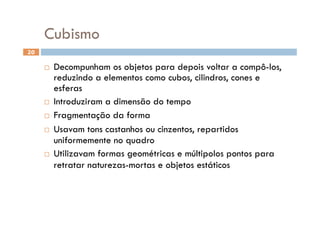 Cubismo
20

       Decompunham os objetos para depois voltar a compô-los,
        reduzindo a elementos como cubos, cilindros, cones e
        esferas
       Introduziram a dimensão do tempo

       Fragmentação da forma

       Usavam tons castanhos ou cinzentos, repartidos
        uniformemente no quadro
       Utilizavam formas geométricas e múltipolos pontos para
        retratar naturezas-mortas e objetos estáticos
 