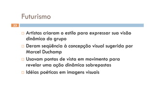 Futurismo
23


       Artistas criaram o estilo para expressar sua visão
        dinâmica do grupo
       Deram seqüência à concepção visual sugerida por
        Marcel Duchamp
       Usavam pontos de vista em movimento para
        revelar uma ação dinâmica sobrepostas
       Idéias poéticas em imagens visuais
 