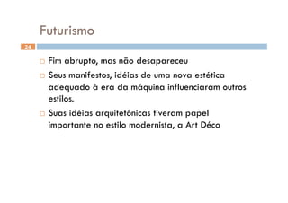 Futurismo
24


       Fim abrupto, mas não desapareceu
       Seus manifestos, idéias de uma nova estética

        adequado à era da máquina influenciaram outros
        estilos.
       Suas idéias arquitetônicas tiveram papel

        importante no estilo modernista, a Art Déco
 