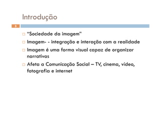 Introdução
3


      “Sociedade da imagem”
      Imagem- - integração e interação com a realidade

      Imagem é uma forma visual capaz de organizar
       narrativas
      Afeta a Comunicação Social – TV, cinema, vídeo,

       fotografia e internet
 
