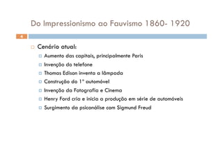 Do Impressionismo ao Fauvismo 1860- 1920
4

        Cenário atual:
           Aumento  das capitais, principalmente Paris
           Invenção do telefone

           Thomas Edison inventa a lâmpada

           Construção do 1º automóvel

           Invenção da Fotografia e Cinema

           Henry Ford cria e inicia a produção em série de automóveis

           Surgimento da psicanálise com Sigmund Freud
 
