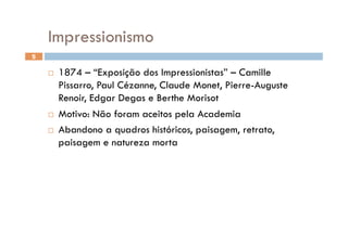 Impressionismo
5

      1874 – “Exposição dos Impressionistas” – Camille
       Pissarro, Paul Cézanne, Claude Monet, Pierre-Auguste
       Renoir, Edgar Degas e Berthe Morisot
      Motivo: Não foram aceitos pela Academia

      Abandono a quadros históricos, paisagem, retrato,
       paisagem e natureza morta
 