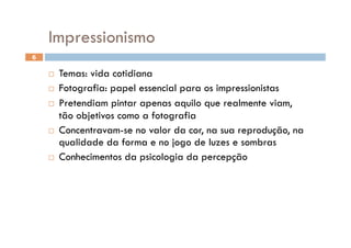 Impressionismo
6

      Temas: vida cotidiana
      Fotografia: papel essencial para os impressionistas

      Pretendiam pintar apenas aquilo que realmente viam,
       tão objetivos como a fotografia
      Concentravam-se no valor da cor, na sua reprodução, na
       qualidade da forma e no jogo de luzes e sombras
      Conhecimentos da psicologia da percepção
 