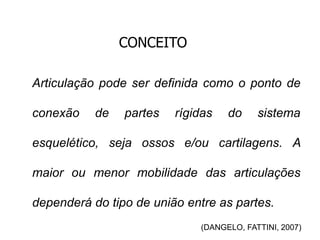 CONCEITO
Articulação pode ser definida como o ponto de
conexão de partes rígidas do sistema
esquelético, seja ossos e/ou cartilagens. A
maior ou menor mobilidade das articulações
dependerá do tipo de união entre as partes.
(DANGELO, FATTINI, 2007)
 