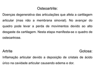 Osteoartrite:
Doenças degenerativa das articulações que afeta a cartilagem
articular (mas não a membrana sinovial). No avançar do
quadro pode levar a perda de movimentos devido ao alto
desgaste da cartilagem. Nesta etapa manifesta-se o quadro de
osteoartrose.
Artrite Gotosa:
Inflamação articular devido a deposição de cristais de ácido
úrico na cavidade articular causando edema e dor.
 