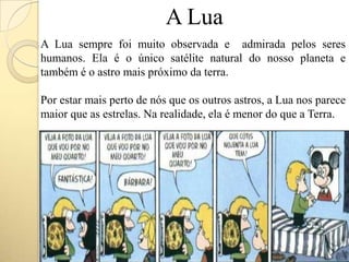 A Lua
A Lua sempre foi muito observada e admirada pelos seres
humanos. Ela é o único satélite natural do nosso planeta e
também é o astro mais próximo da terra.
Por estar mais perto de nós que os outros astros, a Lua nos parece
maior que as estrelas. Na realidade, ela é menor do que a Terra.
 