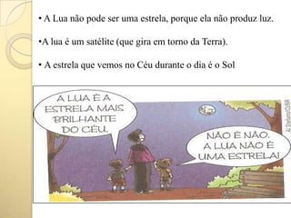 • A Lua não pode ser uma estrela, porque ela não produz luz.
•A lua é um satélite (que gira em torno da Terra).
• A estrela que vemos no Céu durante o dia é o Sol
 