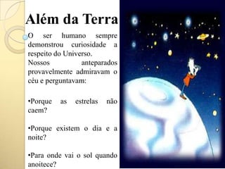 Além da Terra
O ser humano sempre
demonstrou curiosidade a
respeito do Universo.
Nossos anteparados
provavelmente admiravam o
céu e perguntavam:
•Porque as estrelas não
caem?
•Porque existem o dia e a
noite?
•Para onde vai o sol quando
anoitece?
 