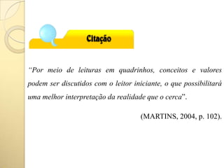“Por meio de leituras em quadrinhos, conceitos e valores
podem ser discutidos com o leitor iniciante, o que possibilitará
uma melhor interpretação da realidade que o cerca”.
(MARTINS, 2004, p. 102).
 