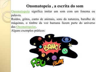 Onomatopeia , a escrita do som
Onomatopeia significa imitar um som com um fonema ou
palavra.
Ruídos, gritos, canto de animais, sons da natureza, barulho de
máquinas, o timbre da voz humana fazem parte do universo
das Onomatopeias.
Alguns exemplos práticos:
 