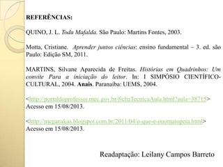 REFERÊNCIAS:
QUINO, J. L. Toda Mafalda. São Paulo: Martins Fontes, 2003.
Motta, Cristiane. Aprender juntos ciências: ensino fundamental – 3. ed. são
Paulo: Edição SM, 2011.
MARTINS, Silvane Aparecida de Freitas. Histórias em Quadrinhos: Um
convite Para a iniciação do leitor. In: I SIMPÓSIO CIENTÍFICO-
CULTURAL, 2004. Anais. Paranaíba: UEMS, 2004.
<http://portaldoprofessor.mec.gov.br/fichaTecnicaAula.html?aula=38715>
Acesso em 15/08/2013.
<http://meganakas.blogspot.com.br/2011/04/o-que-e-onomatopeia.html>
Acesso em 15/08/2013.
Readaptação: Leilany Campos Barreto
 