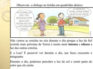 Observem o dialogo na tirinha em quadrinho abaixo:
Não vemos as estrelas no céu durante o dia porque a luz do Sol
(estrela mais próxima da Terra) é muito mais intensa e ofusca a
luz das outras estrelas.
E a Lua? É possível ver durante o dia, nas fases crescente e
minguante
Durante o dia, podemos perceber a luz do sol e sentir parte do
calor que ele emite.
 