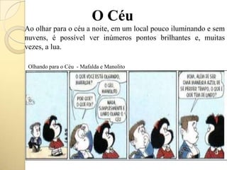 O Céu
Ao olhar para o céu a noite, em um local pouco iluminando e sem
nuvens, é possível ver inúmeros pontos brilhantes e, muitas
vezes, a lua.
Olhando para o Céu - Mafalda e Manolito
 