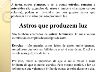 A terra, outros planetas, o sol e outras estrelas, cometas e
asteroides são exemplos de astros ( também chamados corpos
celestes), podem ser divididos em dois grupos: astros que
produzem luz e astro que não produzem luz.
Astros que produzem luz
São também chamados de astros luminosos. O sol e outras
estrelas são exemplos desses tipos de astro.
Estrelas – são grandes astros feitos de gases muito quentes.
Acredita-se que existem bilhões, e o sol é uma delas. O sol é a
estrela mais próxima da terra.
Por isso, temos a impressão de que o sol é maior e mais
brilhante do que as outras estrelas. Pelo mesmo motivo, a luz do
sol impede que vejamos o brilho de outras estrelas durante o dia.
 