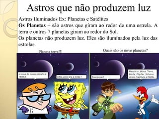 Astros que não produzem luz
Planeta terra!!! Quais são os nove planetas?
Astros Iluminados Ex: Planetas e Satélites
Os Planetas – são astros que giram ao redor de uma estrela. A
terra e outros 7 planetas giram ao redor do Sol.
Os planetas não produzem luz. Eles são iluminados pela luz das
estrelas.
 