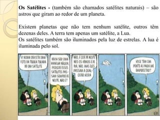 Os Satélites - (também são chamados satélites naturais) – são
astros que giram ao redor de um planeta.
Existem planetas que não tem nenhum satélite, outros têm
dezenas deles. A terra tem apenas um satélite, a Lua.
Os satélites também são iluminados pela luz de estrelas. A lua é
iluminada pelo sol.
 