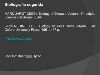 Bibliografia sugerida
MARQUARDT (2005). Biology of Disease Vectors, 2º. edição,
Elsevier (Califórnia, EUA).
SONENSHINE, D. E. Biology of Ticks. Nova Iorque, EUA,
Oxford University Press, 1991. 447 p.
http://www.cdc.gov
Contato: deafog@usp.br
 