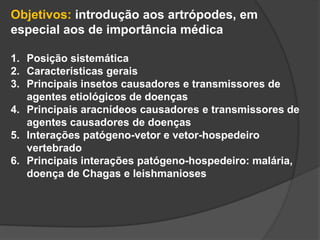 Objetivos: introdução aos artrópodes, em
especial aos de importância médica
1. Posição sistemática
2. Características gerais
3. Principais insetos causadores e transmissores de
agentes etiológicos de doenças
4. Principais aracnídeos causadores e transmissores de
agentes causadores de doenças
5. Interações patógeno-vetor e vetor-hospedeiro
vertebrado
6. Principais interações patógeno-hospedeiro: malária,
doença de Chagas e leishmanioses
 