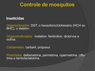 Organoclorados: DDT, o hexaclorociclohexano (HCH ou
BHC), o dieldrin.
Organofosforados: malation, fenitrotion, diclorvos e
outros.
Carbamatos: carbaril, propoxur.
Piretróides: deltametrina, permetrina, cipermetrina, ciflu-
trina e lambdacialotrina.
Inseticidas
Controle de mosquitos
 