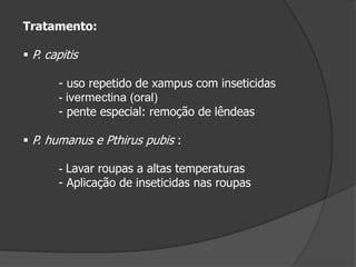 Tratamento:
 P. capitis
- uso repetido de xampus com inseticidas
- ivermectina (oral)
- pente especial: remoção de lêndeas
 P. humanus e Pthirus pubis :
- Lavar roupas a altas temperaturas
- Aplicação de inseticidas nas roupas
 