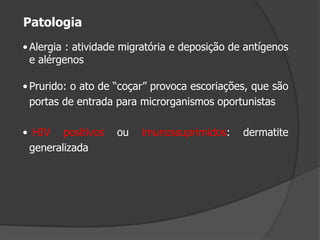 • Alergia : atividade migratória e deposição de antígenos
e alérgenos
• Prurido: o ato de “coçar” provoca escoriações, que são
portas de entrada para microrganismos oportunistas
• HIV positivos ou imunossuprimidos: dermatite
generalizada
Patologia
 