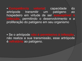  Competência vetorial: capacidade do
artrópode transmitir um patógeno ao
hospedeiro em virtude de ser susceptível à
infecção, permitindo o desenvolvimento e a
proliferação do patógeno em seu organismo
 Se o artrópode não é permissivo à infecção,
não realiza a sua transmissão, esse artrópode
é refratário ao patógeno.
 