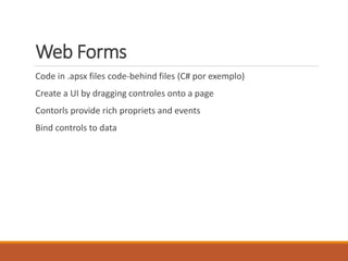 Web Forms
Code in .apsx files code-behind files (C# por exemplo)
Create a UI by dragging controles onto a page
Contorls provide rich propriets and events
Bind controls to data
 