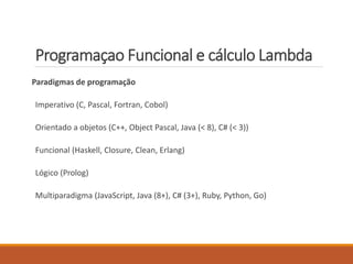 Programaçao Funcional e cálculo Lambda
Paradigmas de programação
Imperativo (C, Pascal, Fortran, Cobol)
Orientado a objetos (C++, Object Pascal, Java (< 8), C# (< 3))
Funcional (Haskell, Closure, Clean, Erlang)
Lógico (Prolog)
Multiparadigma (JavaScript, Java (8+), C# (3+), Ruby, Python, Go)
 