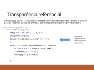 Transparência referencial
Uma função possui transparência referencial se seu resultado for sempre o mesmo
para os mesmos dados de entrada. Benefícios: simplicidade e previsibilidade.
public static int globalValue = 3;
static void Main(string[] args) {
int[] vect = new int[] { 3, 4, 5 };
ChangeOddValues(vect);
Console.WriteLine(string.Join(" ", vect));
}
public static void ChangeOddValues(int[] numbers) {
for (int i = 0; i < numbers.Length; i++) {
if (numbers[i] % 2 != 0) {
numbers[i] += globalValue;
}
}
}
 