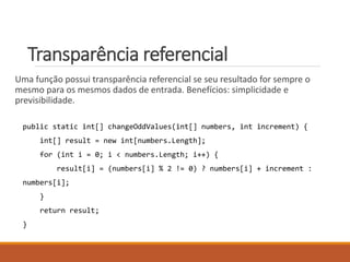 Transparência referencial
Uma função possui transparência referencial se seu resultado for sempre o
mesmo para os mesmos dados de entrada. Benefícios: simplicidade e
previsibilidade.
public static int[] changeOddValues(int[] numbers, int increment) {
int[] result = new int[numbers.Length];
for (int i = 0; i < numbers.Length; i++) {
result[i] = (numbers[i] % 2 != 0) ? numbers[i] + increment :
numbers[i];
}
return result;
}
 
