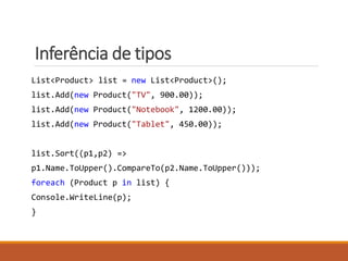 Inferência de tipos
List<Product> list = new List<Product>();
list.Add(new Product("TV", 900.00));
list.Add(new Product("Notebook", 1200.00));
list.Add(new Product("Tablet", 450.00));
list.Sort((p1,p2) =>
p1.Name.ToUpper().CompareTo(p2.Name.ToUpper()));
foreach (Product p in list) {
Console.WriteLine(p);
}
 