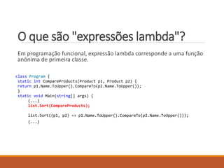 O que são "expressões lambda"?
Em programação funcional, expressão lambda corresponde a uma função
anônima de primeira classe.
class Program {
static int CompareProducts(Product p1, Product p2) {
return p1.Name.ToUpper().CompareTo(p2.Name.ToUpper());
}
static void Main(string[] args) {
(...)
list.Sort(CompareProducts);
list.Sort((p1, p2) => p1.Name.ToUpper().CompareTo(p2.Name.ToUpper()));
(...)
 