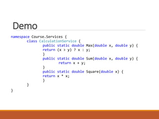 Demo
namespace Course.Services {
class CalculationService {
public static double Max(double x, double y) {
return (x > y) ? x : y;
}
public static double Sum(double x, double y) {
return x + y;
}
public static double Square(double x) {
return x * x;
}
}
}
 