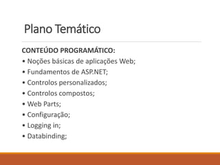 Plano Temático
CONTEÚDO PROGRAMÁTICO:
• Noções básicas de aplicações Web;
• Fundamentos de ASP.NET;
• Controlos personalizados;
• Controlos compostos;
• Web Parts;
• Configuração;
• Logging in;
• Databinding;
 