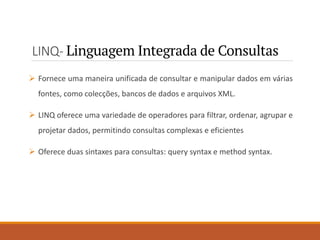 LINQ- Linguagem Integrada de Consultas
➢ Fornece uma maneira unificada de consultar e manipular dados em várias
fontes, como colecções, bancos de dados e arquivos XML.
➢ LINQ oferece uma variedade de operadores para filtrar, ordenar, agrupar e
projetar dados, permitindo consultas complexas e eficientes
➢ Oferece duas sintaxes para consultas: query syntax e method syntax.
 
