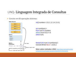 LINQ- Linguagem Integrada de Consultas
➢ Consite em 03 operações distintas:
int[] numbers = [ 0, 1, 2, 3, 4, 5, 6 ];
var numQuery =
from num in numbers
where (num % 2) == 0
select num;
foreach (int num in numQuery) {
Console.Write("{0,1} ", num); }
Mais sobre métodos LINQ: https://learn.microsoft.com/pt-
br/dotnet/csharp/linq/get-started/introduction-to-linq-queries
 