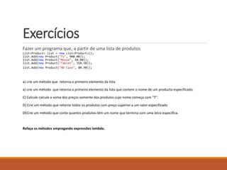 Exercícios
Fazer um programa que, a partir de uma lista de produtos
List<Product> list = new List<Product>();
list.Add(new Product("Tv", 900.00));
list.Add(new Product("Mouse", 50.00));
list.Add(new Product("Tablet", 350.50));
list.Add(new Product("HD Case", 80.90));
a) crie um método que retorna o primeiro elemento da lista
a) crie um método que retorna o primeiro elemento da lista que contem o nome de um producto especificado.
C) Calcule calcule a soma dos preços somente dos produtos cujo nome começa com "T".
D) Crie um método que retorne todos os produtos com preço superior a um valor especificado
DECrie um método que conte quantos produtos têm um nome que termina com uma letra específica.
Refaça os métodos empregando expressões lambda.
 