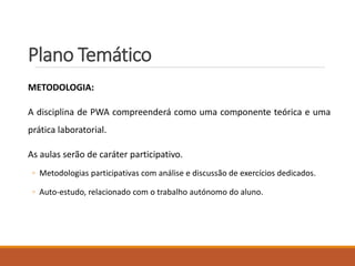 Plano Temático
METODOLOGIA:
A disciplina de PWA compreenderá como uma componente teórica e uma
prática laboratorial.
As aulas serão de caráter participativo.
◦ Metodologias participativas com análise e discussão de exercícios dedicados.
◦ Auto-estudo, relacionado com o trabalho autónomo do aluno.
 