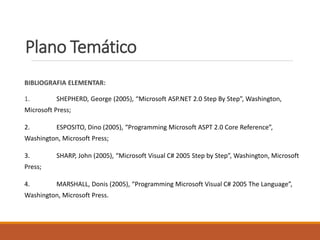 Plano Temático
BIBLIOGRAFIA ELEMENTAR:
1. SHEPHERD, George (2005), “Microsoft ASP.NET 2.0 Step By Step”, Washington,
Microsoft Press;
2. ESPOSITO, Dino (2005), “Programming Microsoft ASPT 2.0 Core Reference”,
Washington, Microsoft Press;
3. SHARP, John (2005), “Microsoft Visual C# 2005 Step by Step”, Washington, Microsoft
Press;
4. MARSHALL, Donis (2005), “Programming Microsoft Visual C# 2005 The Language”,
Washington, Microsoft Press.
 