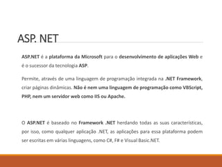 ASP. NET
ASP.NET é a plataforma da Microsoft para o desenvolvimento de aplicações Web e
é o sucessor da tecnologia ASP.
Permite, através de uma linguagem de programação integrada na .NET Framework,
criar páginas dinâmicas. Não é nem uma linguagem de programação como VBScript,
PHP, nem um servidor web como IIS ou Apache.
O ASP.NET é baseado no Framework .NET herdando todas as suas características,
por isso, como qualquer aplicação .NET, as aplicações para essa plataforma podem
ser escritas em várias linguagens, como C#, F# e Visual Basic.NET.
 