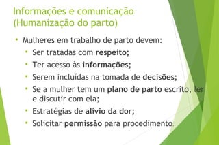 Informações e comunicação
(Humanização do parto)

Mulheres em trabalho de parto devem:

Ser tratadas com respeito;

Ter acesso às informações;

Serem incluídas na tomada de decisões;

Se a mulher tem um plano de parto escrito, ler
e discutir com ela;

Estratégias de alívio da dor;

Solicitar permissão para procedimento.
 