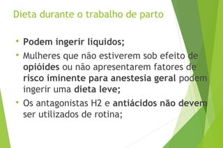Dieta durante o trabalho de parto

Podem ingerir líquidos;

Mulheres que não estiverem sob efeito de
opióides ou não apresentarem fatores de
risco iminente para anestesia geral podem
ingerir uma dieta leve;

Os antagonistas H2 e antiácidos não devem
ser utilizados de rotina;
 