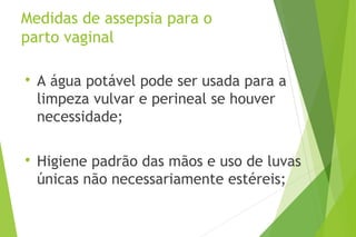 Medidas de assepsia para o
parto vaginal

A água potável pode ser usada para a
limpeza vulvar e perineal se houver
necessidade;

Higiene padrão das mãos e uso de luvas
únicas não necessariamente estéreis;
 
