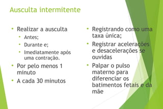Ausculta intermitente

Realizar a ausculta

Antes;

Durante e;

Imediatamente após
uma contração.

Por pelo menos 1
minuto

A cada 30 minutos

Registrando como uma
taxa única;

Registrar acelerações
e desacelerações se
ouvidas

Palpar o pulso
materno para
diferenciar os
batimentos fetais e da
mãe
 