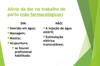Alívio da dor no trabalho de
parto (não farmacológicos)
SIM:
Imersão em água;
Massagem;
Música;
Acupuntura:
 se houver
profissional
habilitado; 
NÃO:
A injeção de água
estéril;
Estimulação
elétrica
transcutânea; 
 