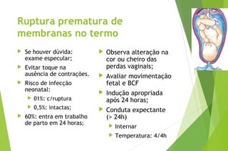 Ruptura prematura de
membranas no termo
 Se houver dúvida:
exame especular;
 Evitar toque na
ausência de contrações.
 Risco de infecção
neonatal:
 01%: c/ruptura
 0,5%: intactas;
 60%: entra em trabalho
de parto em 24 horas;
 Observa alteração na
cor ou cheiro das
perdas vaginais;
 Avaliar movimentação
fetal e BCF
 Indução apropriada
após 24 horas;
 Conduta expectante
(> 24h)
 Internar
 Temperatura: 4/4h
 